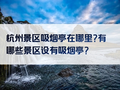 杭州景区吸烟亭在哪里？有哪些景区设有吸烟亭？