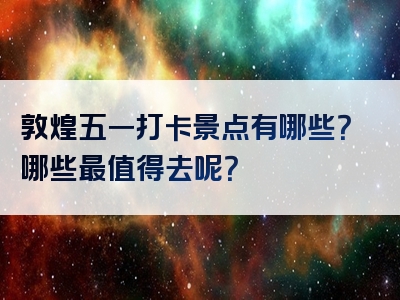 敦煌五一打卡景点有哪些？哪些最值得去呢？