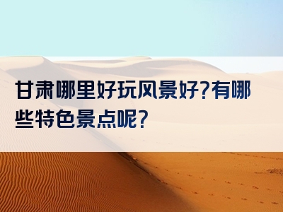 甘肃哪里好玩风景好？有哪些特色景点呢？