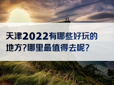 天津2022有哪些好玩的地方？哪里最值得去呢？
