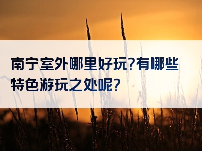 南宁室外哪里好玩？有哪些特色游玩之处呢？