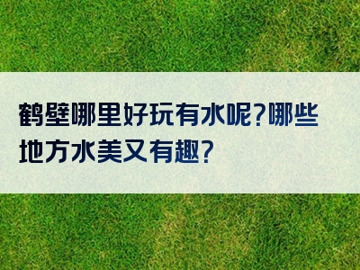 鹤壁哪里好玩有水呢？哪些地方水美又有趣？