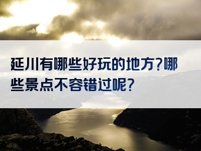 延川有哪些好玩的地方？哪些景点不容错过呢？