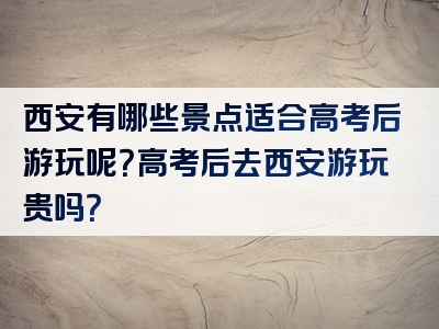 西安有哪些景点适合高考后游玩呢？高考后去西安游玩贵吗？