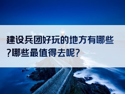 建设兵团好玩的地方有哪些？哪些最值得去呢？