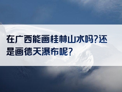 在广西能画桂林山水吗？还是画德天瀑布呢？