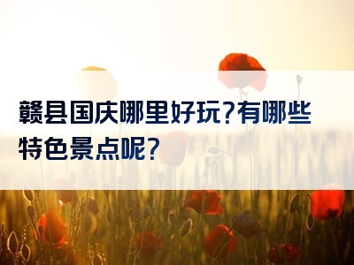 赣县国庆哪里好玩？有哪些特色景点呢？