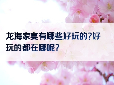 龙海家宴有哪些好玩的？好玩的都在哪呢？
