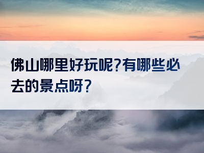 佛山哪里好玩呢？有哪些必去的景点呀？