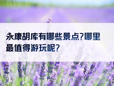 永康胡库有哪些景点？哪里最值得游玩呢？