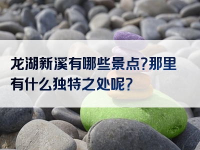 龙湖新溪有哪些景点？那里有什么独特之处呢？
