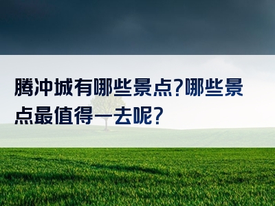 腾冲城有哪些景点？哪些景点最值得一去呢？