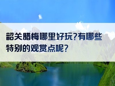 韶关腊梅哪里好玩？有哪些特别的观赏点呢？
