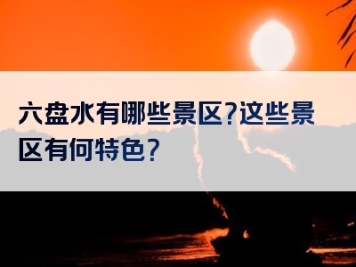 六盘水有哪些景区？这些景区有何特色？