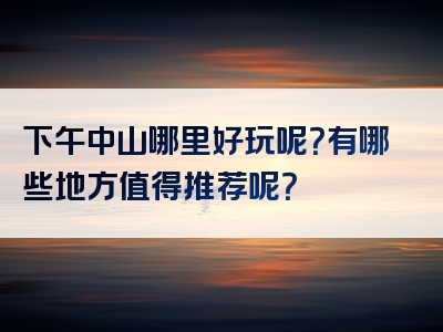 下午中山哪里好玩呢？有哪些地方值得推荐呢？