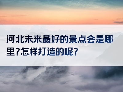 河北未来最好的景点会是哪里？怎样打造的呢？