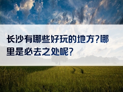 长沙有哪些好玩的地方？哪里是必去之处呢？