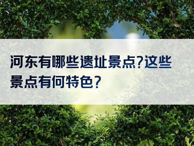 河东有哪些遗址景点？这些景点有何特色？