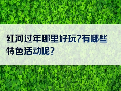 红河过年哪里好玩？有哪些特色活动呢？