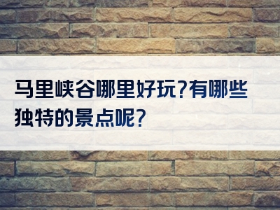 马里峡谷哪里好玩？有哪些独特的景点呢？