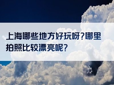 上海哪些地方好玩呀？哪里拍照比较漂亮呢？