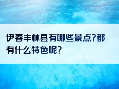 伊春丰林县有哪些景点？都有什么特色呢？