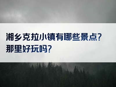 湘乡克拉小镇有哪些景点？那里好玩吗？