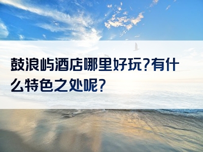 鼓浪屿酒店哪里好玩？有什么特色之处呢？