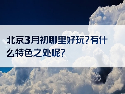 北京3月初哪里好玩？有什么特色之处呢？