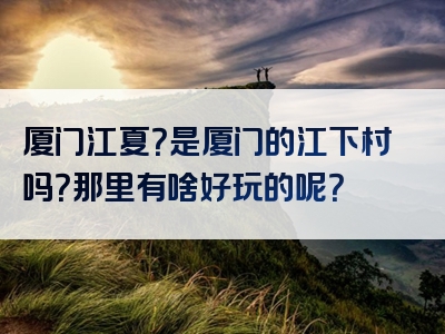 厦门江夏？是厦门的江下村吗？那里有啥好玩的呢？