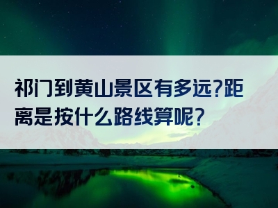 祁门到黄山景区有多远？距离是按什么路线算呢？