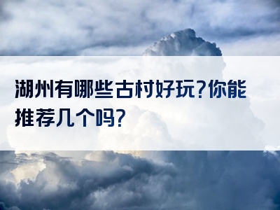 湖州有哪些古村好玩？你能推荐几个吗？