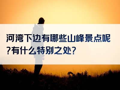 河湾下边有哪些山峰景点呢？有什么特别之处？