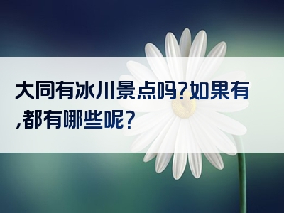 大同有冰川景点吗？如果有，都有哪些呢？