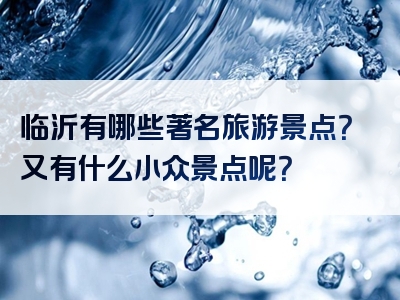 临沂有哪些著名旅游景点？又有什么小众景点呢？