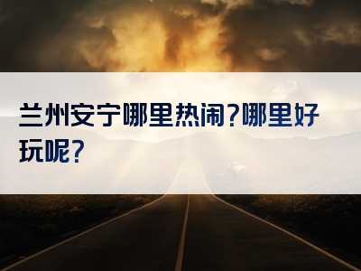 兰州安宁哪里热闹？哪里好玩呢？