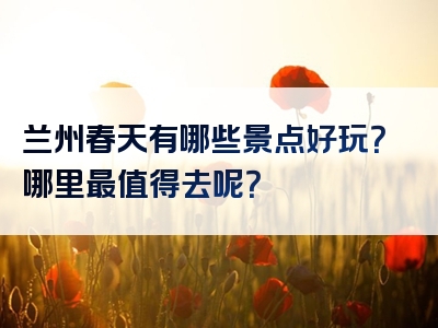 兰州春天有哪些景点好玩？哪里最值得去呢？