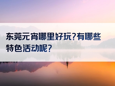 东莞元宵哪里好玩？有哪些特色活动呢？