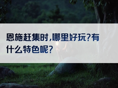 恩施赶集时，哪里好玩？有什么特色呢？
