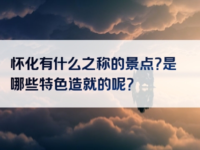 怀化有什么之称的景点？是哪些特色造就的呢？