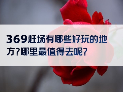 369赶场有哪些好玩的地方？哪里最值得去呢？
