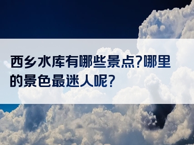 西乡水库有哪些景点？哪里的景色最迷人呢？
