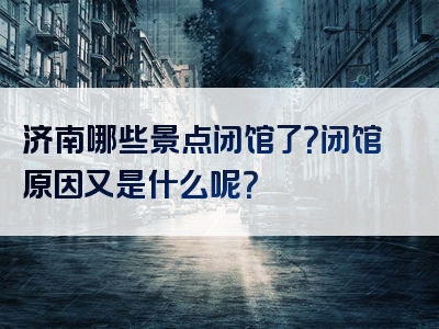 济南哪些景点闭馆了？闭馆原因又是什么呢？