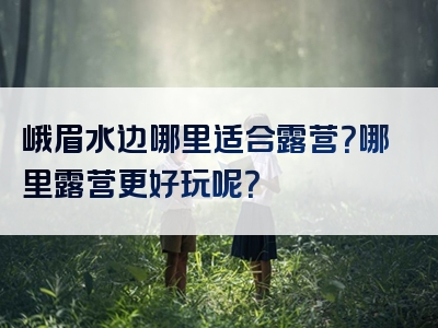 峨眉水边哪里适合露营？哪里露营更好玩呢？