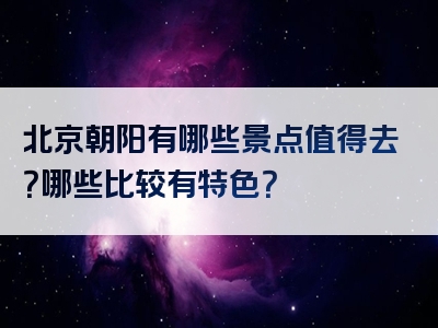 北京朝阳有哪些景点值得去？哪些比较有特色？