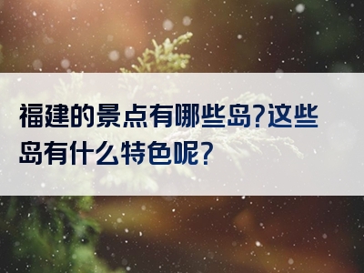 福建的景点有哪些岛？这些岛有什么特色呢？
