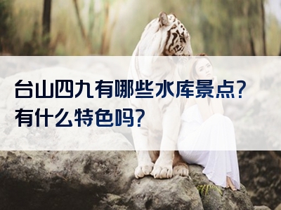 台山四九有哪些水库景点？有什么特色吗？