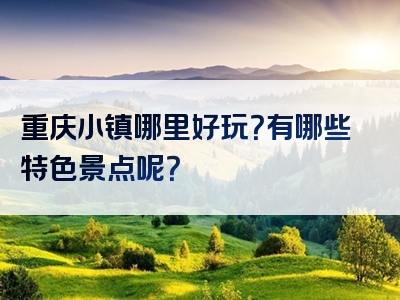 重庆小镇哪里好玩？有哪些特色景点呢？