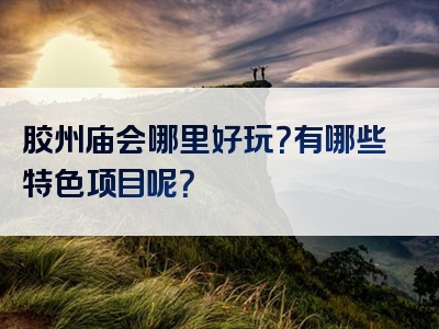 胶州庙会哪里好玩？有哪些特色项目呢？