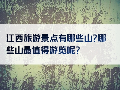 江西旅游景点有哪些山？哪些山最值得游览呢？